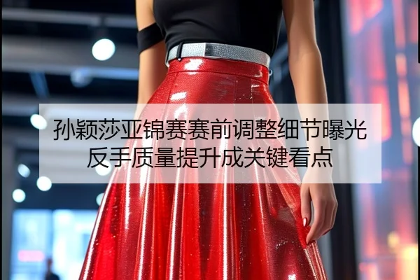 孙颖莎亚锦赛赛前调整细节曝光 反手质量提升成关键看点